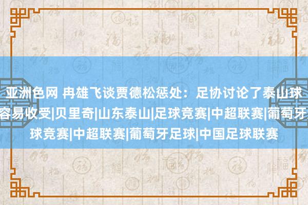 亚洲色网 冉雄飞谈贾德松惩处：足协讨论了泰山球迷声息，俱乐部最容易收受|贝里奇|山东泰山|足球竞赛|中超联赛|葡萄牙足球|中国足球联赛