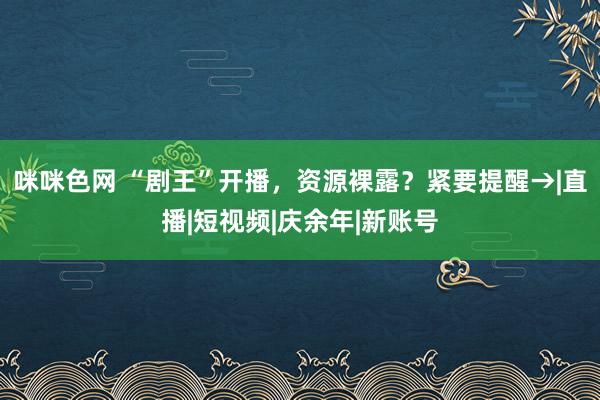 咪咪色网 “剧王”开播，资源裸露？紧要提醒→|直播|短视频|庆余年|新账号