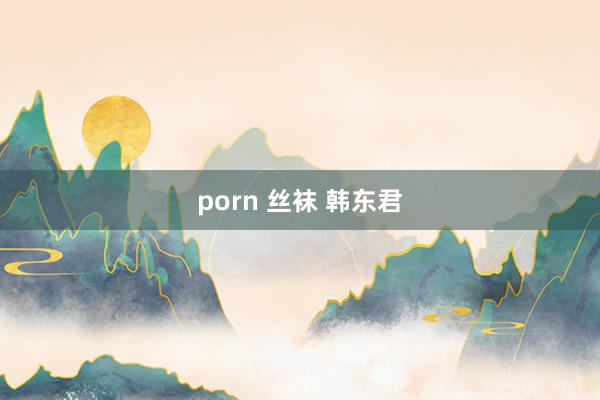 porn 丝袜 韩东君